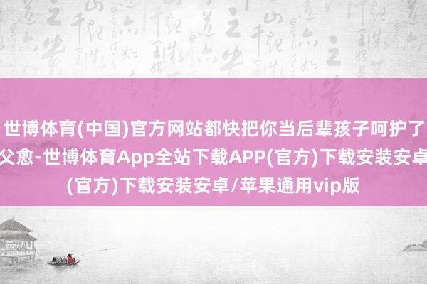 世博体育(中国)官方网站都快把你当后辈孩子呵护了河南网友说到：父愈-世博体育App全站下载APP(官方)下载安装安卓/苹果通用vip版