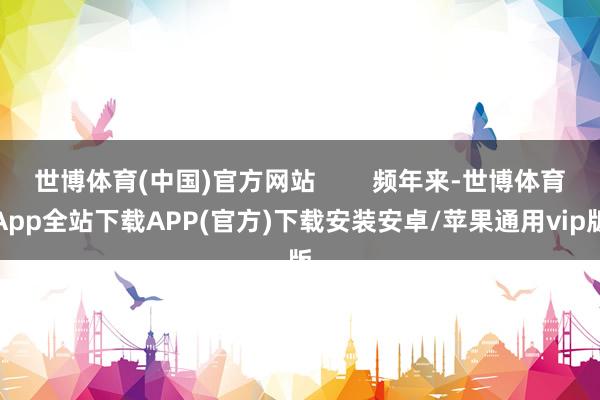 世博体育(中国)官方网站        频年来-世博体育App全站下载APP(官方)下载安装安卓/苹果通用vip版