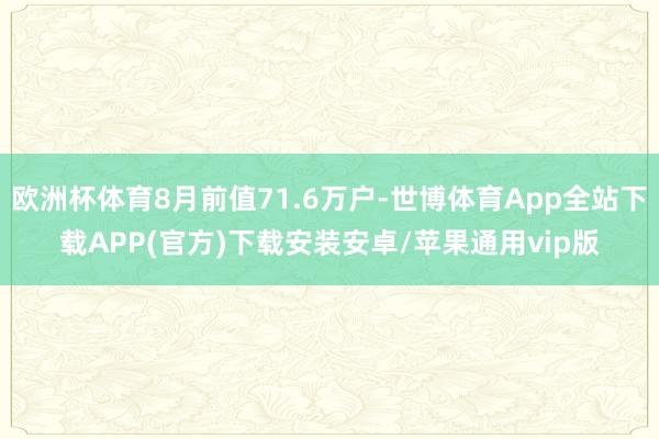 欧洲杯体育8月前值71.6万户-世博体育App全站下载APP(官方)下载安装安卓/苹果通用vip版