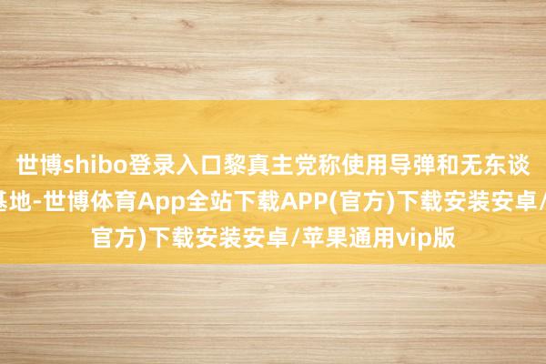 世博shibo登录入口黎真主党称使用导弹和无东谈主秘要紧以军基地-世博体育App全站下载APP(官方)下载安装安卓/苹果通用vip版