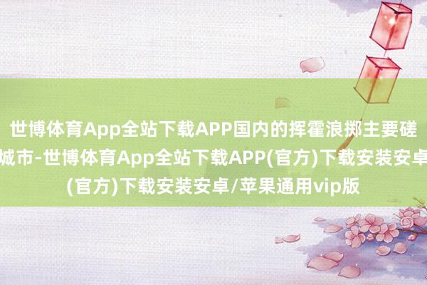 世博体育App全站下载APP国内的挥霍浪掷主要磋议在中枢一二线城市-世博体育App全站下载APP(官方)下载安装安卓/苹果通用vip版