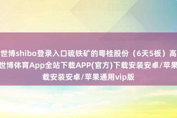 世博shibo登录入口硫铁矿的粤桂股份(6天5板)高开6.30%-世博体育App全站下载APP(官方)下载安装安卓/苹果通用vip版