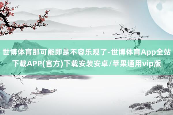 世博体育那可能即是不容乐观了-世博体育App全站下载APP(官方)下载安装安卓/苹果通用vip版