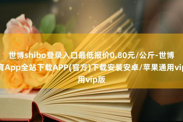 世博shibo登录入口最低报价0.80元/公斤-世博体育App全站下载APP(官方)下载安装安卓/苹果通用vip版