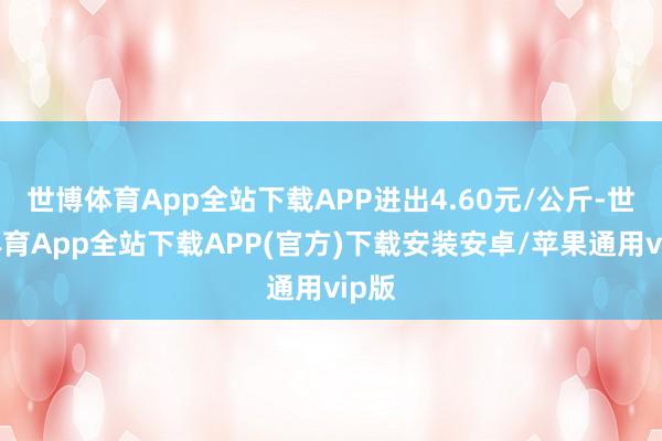 世博体育App全站下载APP进出4.60元/公斤-世博体育App全站下载APP(官方)下载安装安卓/苹果通用vip版
