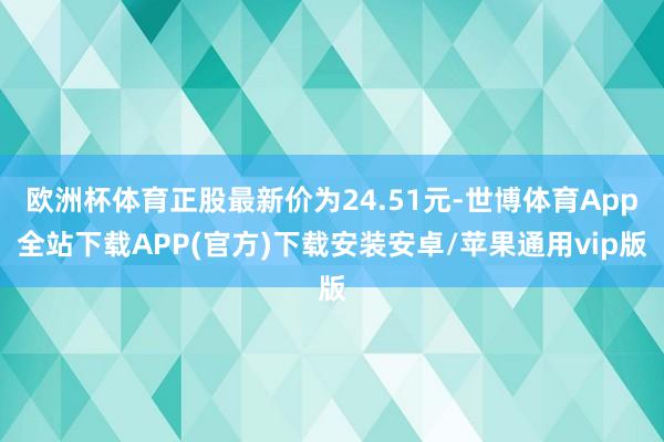 欧洲杯体育正股最新价为24.51元-世博体育App全站下载APP(官方)下载安装安卓/苹果通用vip版