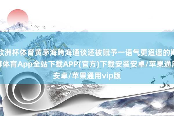欧洲杯体育黄茅海跨海通谈还被赋予一语气更迢遥的期待-世博体育App全站下载APP(官方)下载安装安卓/苹果通用vip版