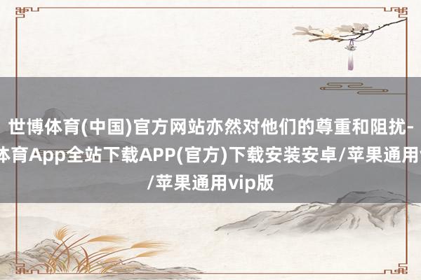 世博体育(中国)官方网站亦然对他们的尊重和阻扰-世博体育App全站下载APP(官方)下载安装安卓/苹果通用vip版