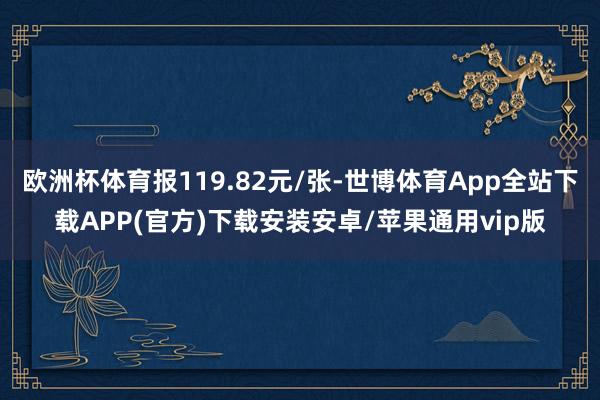欧洲杯体育报119.82元/张-世博体育App全站下载APP(官方)下载安装安卓/苹果通用vip版