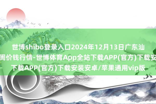 世博shibo登录入口2024年12月13日广东汕头农副居品批发中心阛阓价钱行情-世博体育App全站下载APP(官方)下载安装安卓/苹果通用vip版