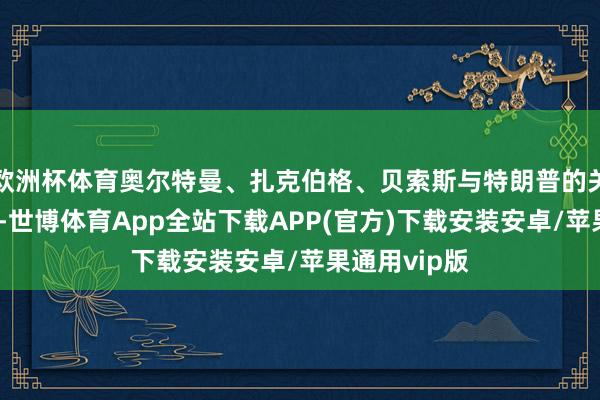 欧洲杯体育奥尔特曼、扎克伯格、贝索斯与特朗普的关系转念不定-世博体育App全站下载APP(官方)下载安装安卓/苹果通用vip版