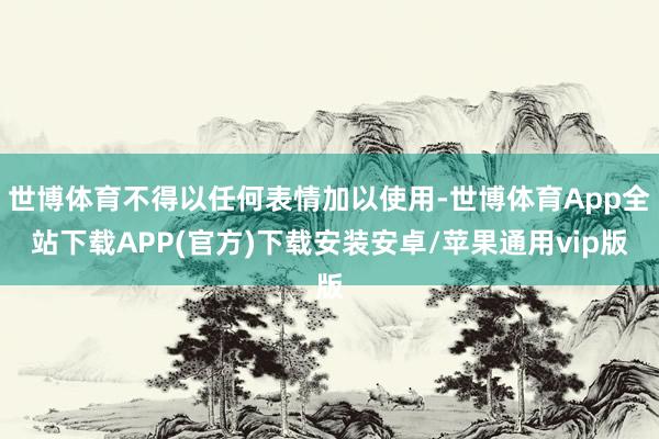 世博体育不得以任何表情加以使用-世博体育App全站下载APP(官方)下载安装安卓/苹果通用vip版