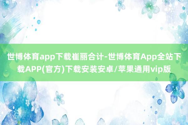 世博体育app下载　　崔丽合计-世博体育App全站下载APP(官方)下载安装安卓/苹果通用vip版