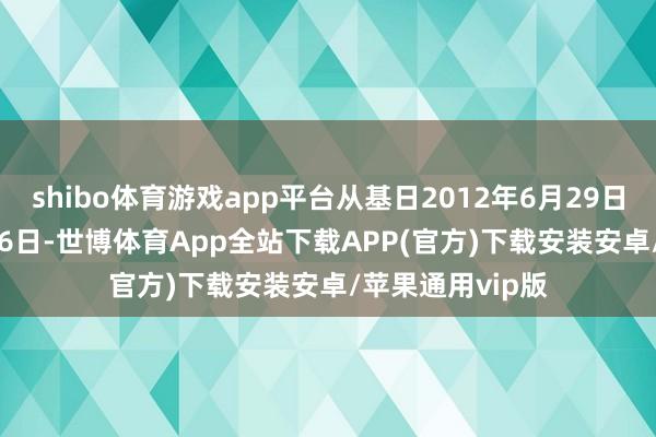 shibo体育游戏app平台从基日2012年6月29日到2024年12月6日-世博体育App全站下载APP(官方)下载安装安卓/苹果通用vip版