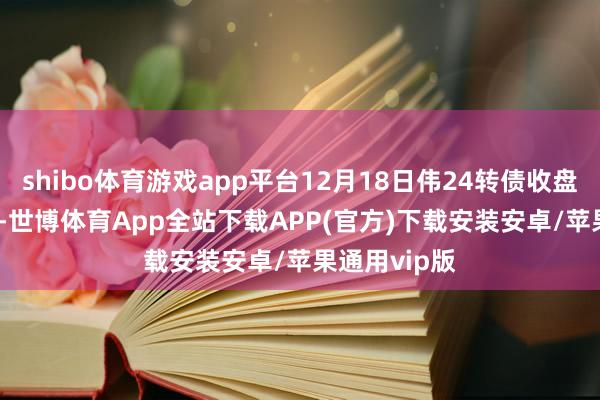 shibo体育游戏app平台12月18日伟24转债收盘高涨0.25%-世博体育App全站下载APP(官方)下载安装安卓/苹果通用vip版