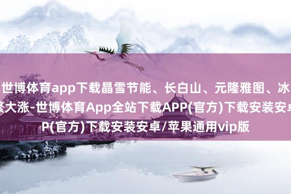 世博体育app下载晶雪节能、长白山、元隆雅图、冰山冷热等个股纷繁大涨-世博体育App全站下载APP(官方)下载安装安卓/苹果通用vip版