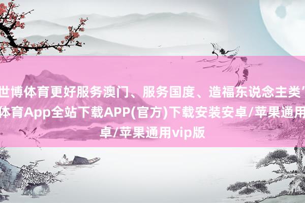 世博体育更好服务澳门、服务国度、造福东说念主类”-世博体育App全站下载APP(官方)下载安装安卓/苹果通用vip版