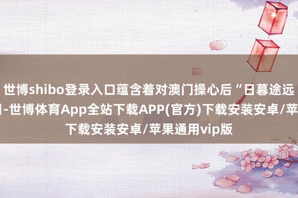 世博shibo登录入口蕴含着对澳门操心后“日暮途远”的殷殷瞩目-世博体育App全站下载APP(官方)下载安装安卓/苹果通用vip版