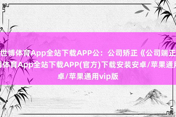 世博体育App全站下载APP公：公司矫正《公司端正》-世博体育App全站下载APP(官方)下载安装安卓/苹果通用vip版