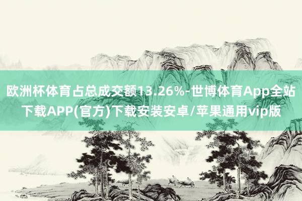 欧洲杯体育占总成交额13.26%-世博体育App全站下载APP(官方)下载安装安卓/苹果通用vip版