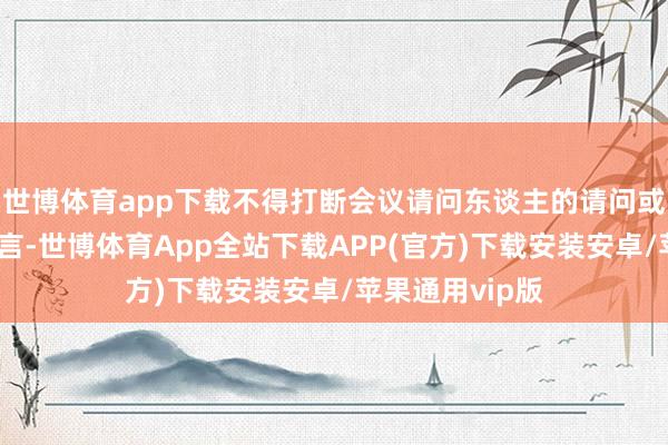 世博体育app下载不得打断会议请问东谈主的请问或其他激动的发言-世博体育App全站下载APP(官方)下载安装安卓/苹果通用vip版