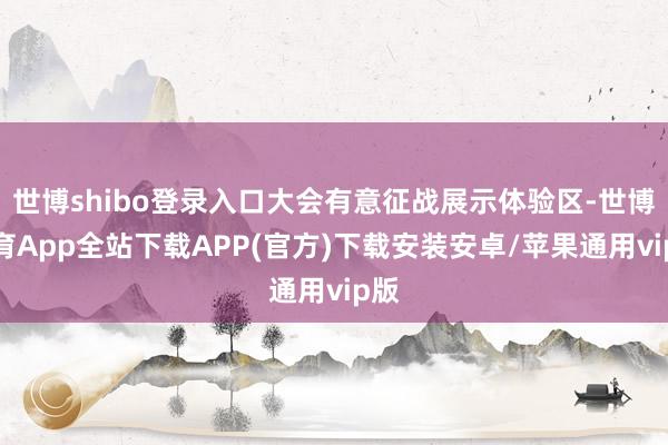 世博shibo登录入口大会有意征战展示体验区-世博体育App全站下载APP(官方)下载安装安卓/苹果通用vip版