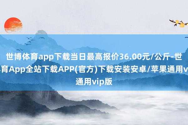 世博体育app下载当日最高报价36.00元/公斤-世博体育App全站下载APP(官方)下载安装安卓/苹果通用vip版