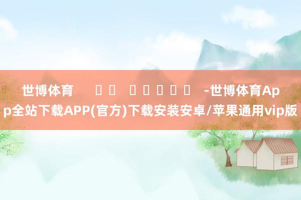 世博体育      		  					  -世博体育App全站下载APP(官方)下载安装安卓/苹果通用vip版