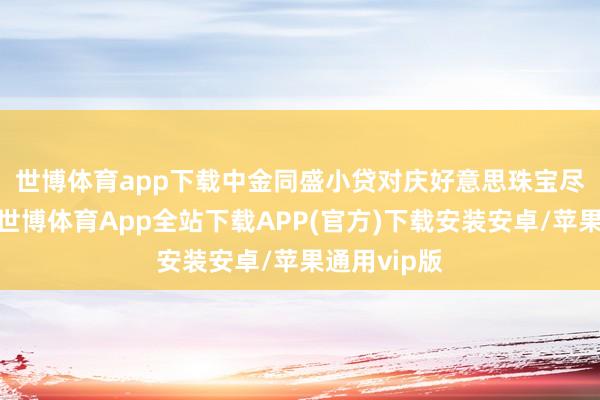 世博体育app下载　　中金同盛小贷对庆好意思珠宝尽调后发现-世博体育App全站下载APP(官方)下载安装安卓/苹果通用vip版