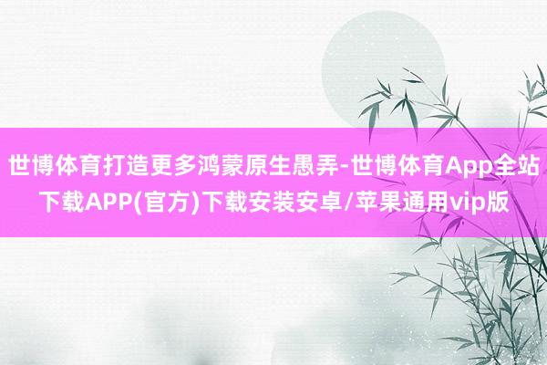世博体育打造更多鸿蒙原生愚弄-世博体育App全站下载APP(官方)下载安装安卓/苹果通用vip版