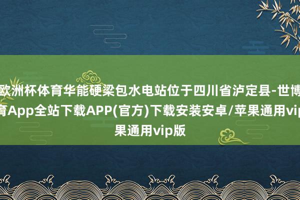 欧洲杯体育华能硬梁包水电站位于四川省泸定县-世博体育App全站下载APP(官方)下载安装安卓/苹果通用vip版