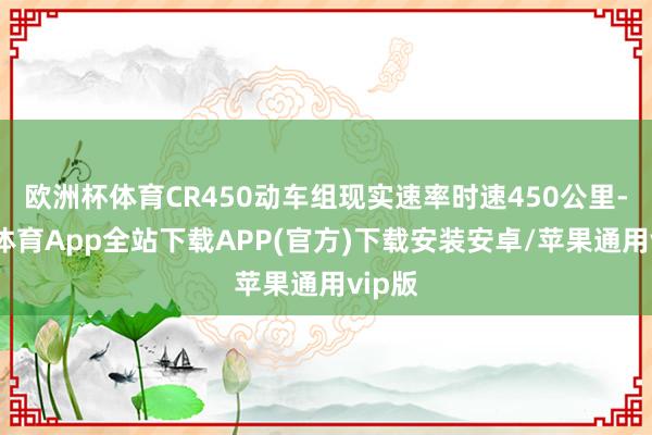 欧洲杯体育CR450动车组现实速率时速450公里-世博体育App全站下载APP(官方)下载安装安卓/苹果通用vip版