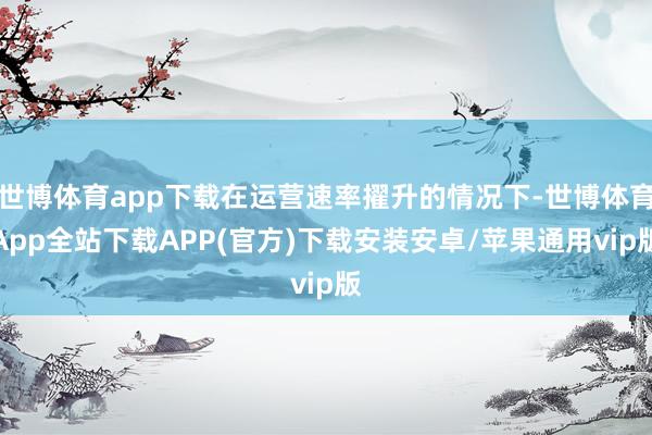 世博体育app下载在运营速率擢升的情况下-世博体育App全站下载APP(官方)下载安装安卓/苹果通用vip版