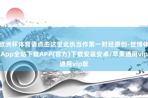 欧洲杯体育请点击这里此执当作第一财经原创-世博体育App全站下载APP(官方)下载安装安卓/苹果通用vip版