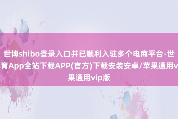 世博shibo登录入口并已顺利入驻多个电商平台-世博体育App全站下载APP(官方)下载安装安卓/苹果通用vip版