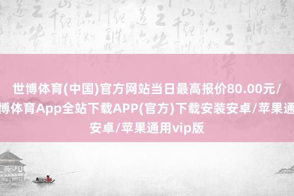 世博体育(中国)官方网站当日最高报价80.00元/公斤-世博体育App全站下载APP(官方)下载安装安卓/苹果通用vip版