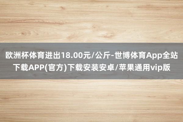 欧洲杯体育进出18.00元/公斤-世博体育App全站下载APP(官方)下载安装安卓/苹果通用vip版