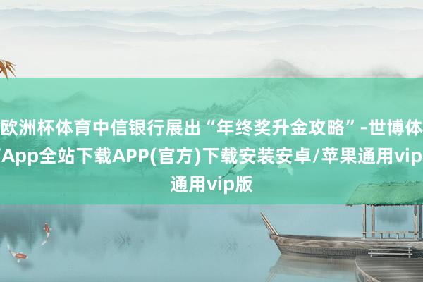 欧洲杯体育中信银行展出“年终奖升金攻略”-世博体育App全站下载APP(官方)下载安装安卓/苹果通用vip版