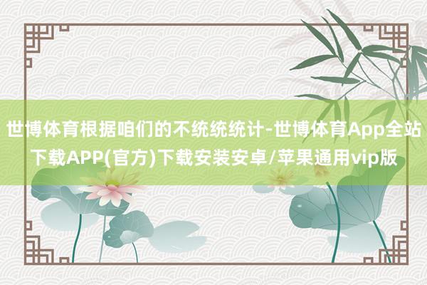 世博体育根据咱们的不统统统计-世博体育App全站下载APP(官方)下载安装安卓/苹果通用vip版