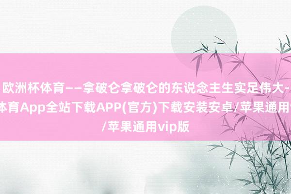欧洲杯体育——拿破仑拿破仑的东说念主生实足伟大-世博体育App全站下载APP(官方)下载安装安卓/苹果通用vip版