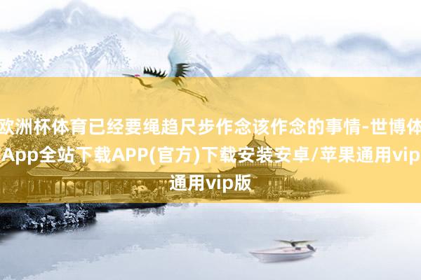 欧洲杯体育已经要绳趋尺步作念该作念的事情-世博体育App全站下载APP(官方)下载安装安卓/苹果通用vip版