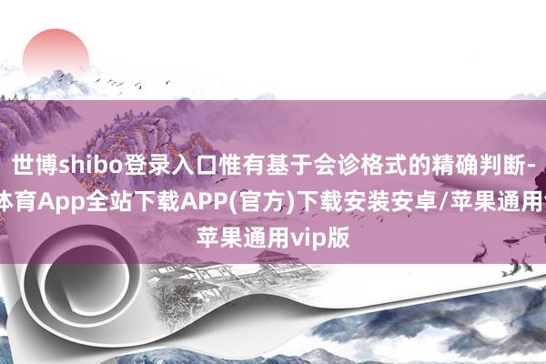 世博shibo登录入口惟有基于会诊格式的精确判断-世博体育App全站下载APP(官方)下载安装安卓/苹果通用vip版