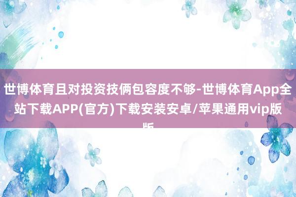 世博体育且对投资技俩包容度不够-世博体育App全站下载APP(官方)下载安装安卓/苹果通用vip版