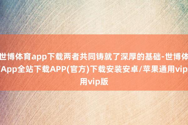 世博体育app下载两者共同铸就了深厚的基础-世博体育App全站下载APP(官方)下载安装安卓/苹果通用vip版