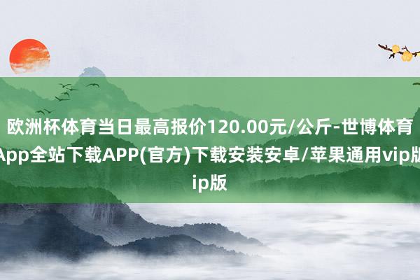 欧洲杯体育当日最高报价120.00元/公斤-世博体育App全站下载APP(官方)下载安装安卓/苹果通用vip版