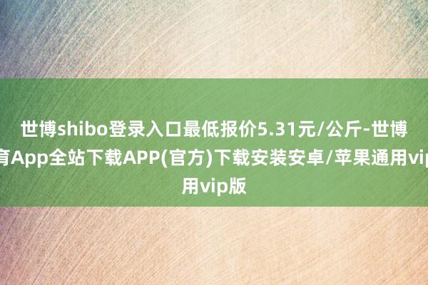 世博shibo登录入口最低报价5.31元/公斤-世博体育App全站下载APP(官方)下载安装安卓/苹果通用vip版