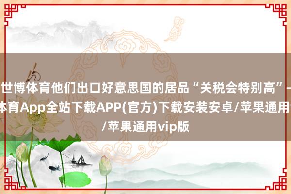 世博体育他们出口好意思国的居品“关税会特别高”-世博体育App全站下载APP(官方)下载安装安卓/苹果通用vip版