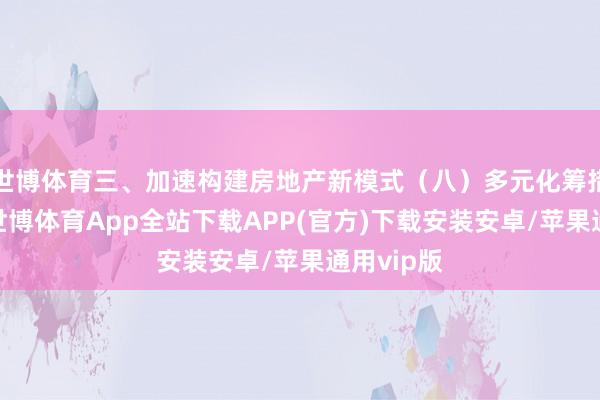 世博体育三、加速构建房地产新模式（八）多元化筹措安置房-世博体育App全站下载APP(官方)下载安装安卓/苹果通用vip版