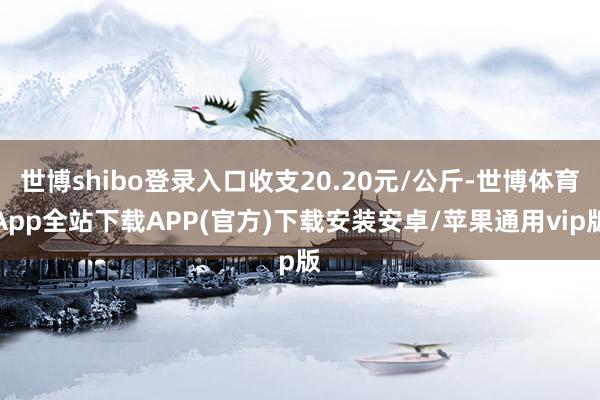 世博shibo登录入口收支20.20元/公斤-世博体育App全站下载APP(官方)下载安装安卓/苹果通用vip版