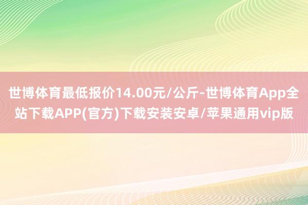 世博体育最低报价14.00元/公斤-世博体育App全站下载APP(官方)下载安装安卓/苹果通用vip版